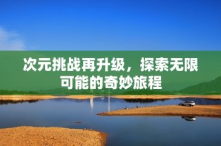 次元挑战再升级，探索无限可能的奇妙旅程