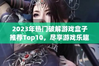 2023年热门破解游戏盒子推荐Top10，尽享游戏乐趣！