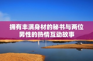 拥有丰满身材的秘书与两位男性的热情互动故事