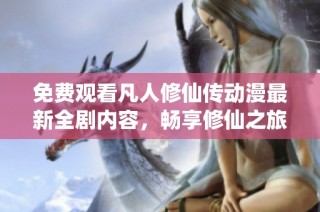 免费观看凡人修仙传动漫最新全剧内容，畅享修仙之旅