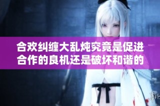 合欢纠缠大乱炖究竟是促进合作的良机还是破坏和谐的隐患