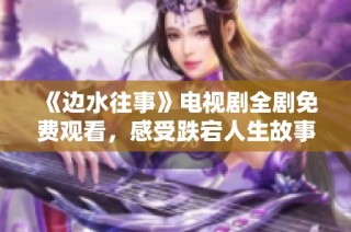 《边水往事》电视剧全剧免费观看，感受跌宕人生故事