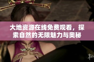 大地资源在线免费观看，探索自然的无限魅力与奥秘