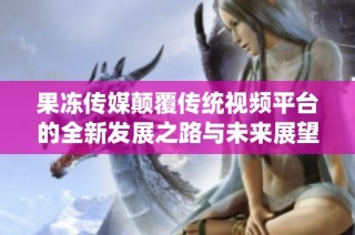 果冻传媒颠覆传统视频平台的全新发展之路与未来展望