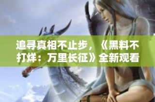 追寻真相不止步，《黑料不打烊：万里长征》全新观看指南