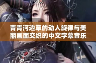青青河边草的动人旋律与美丽画面交织的中文字幕音乐视频