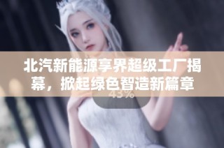 北汽新能源享界超级工厂揭幕，掀起绿色智造新篇章