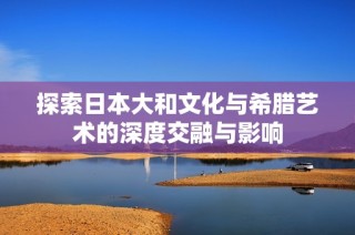 探索日本大和文化与希腊艺术的深度交融与影响