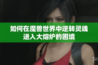 如何在魔兽世界中逆转灵魂进入大熔炉的困境