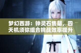 梦幻西游：钟灵石售罄，四天机须弥组合挑战效率提升探索