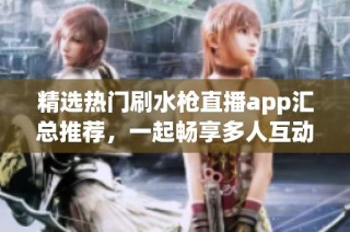 精选热门刷水枪直播app汇总推荐，一起畅享多人互动乐趣