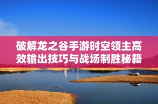 破解龙之谷手游时空领主高效输出技巧与战场制胜秘籍