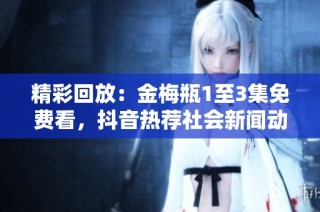精彩回放：金梅瓶1至3集免费看，抖音热荐社会新闻动态