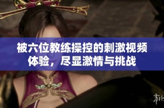 被六位教练操控的刺激视频体验，尽显激情与挑战