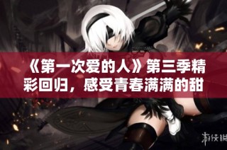 《第一次爱的人》第三季精彩回归，感受青春满满的甜蜜故事