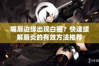嘴唇边缘出现白圈？快速缓解唇炎的有效方法推荐