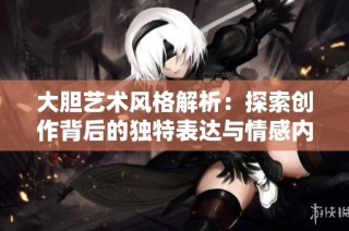 大胆艺术风格解析：探索创作背后的独特表达与情感内涵