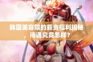 韩国美容院的薪资福利揭秘，待遇究竟怎样？