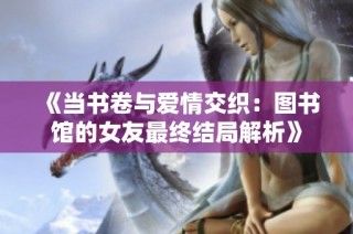 《当书卷与爱情交织：图书馆的女友最终结局解析》