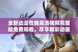 全新动漫在线高清视频完整版免费观看，尽享精彩动画世界