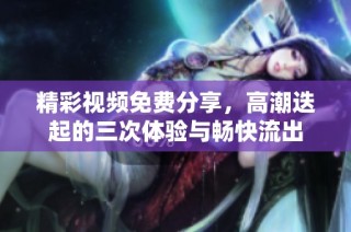 精彩视频免费分享，高潮迭起的三次体验与畅快流出