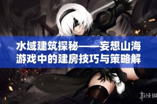 水域建筑探秘——妄想山海游戏中的建房技巧与策略解析