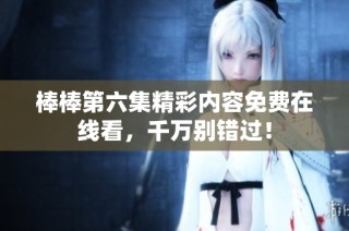 棒棒第六集精彩内容免费在线看，千万别错过！