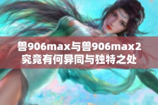 兽906max与兽906max2究竟有何异同与独特之处