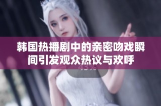 韩国热播剧中的亲密吻戏瞬间引发观众热议与欢呼