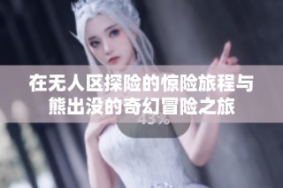 在无人区探险的惊险旅程与熊出没的奇幻冒险之旅