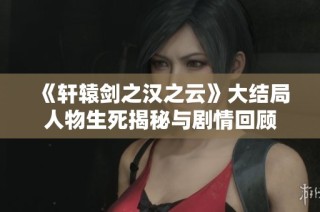 《轩辕剑之汉之云》大结局人物生死揭秘与剧情回顾