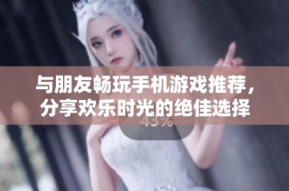 与朋友畅玩手机游戏推荐，分享欢乐时光的绝佳选择