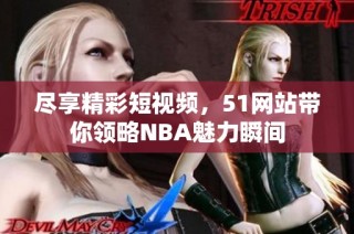 尽享精彩短视频，51网站带你领略NBA魅力瞬间