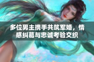 多位男主携手共筑军婚，情感纠葛与忠诚考验交织