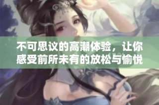 不可思议的高潮体验，让你感受前所未有的放松与愉悦