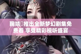 鞠婧祎推出全新梦幻剧集免费看 享受精彩视听盛宴