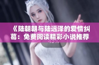 《陆朝朝与陆远泽的爱情纠葛：免费阅读精彩小说推荐》
