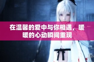 在温馨的爱中与你相遇，暖暖的心动瞬间重现