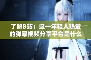 了解B站：这一年轻人热爱的弹幕视频分享平台是什么样的？