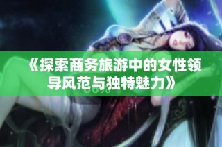 《探索商务旅游中的女性领导风范与独特魅力》