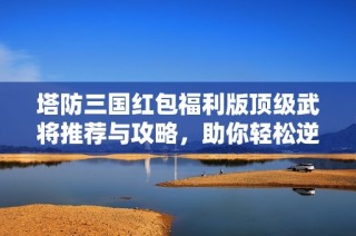 塔防三国红包福利版顶级武将推荐与攻略，助你轻松逆袭攻略解析