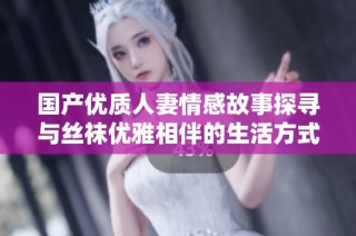 国产优质人妻情感故事探寻与丝袜优雅相伴的生活方式