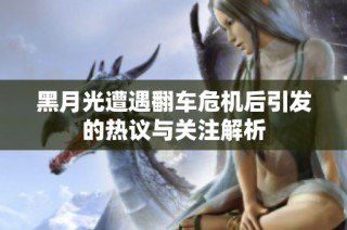 黑月光遭遇翻车危机后引发的热议与关注解析