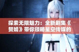 探索无限魅力：全新剧集《赘婿》带你领略星空传媒的精彩世界