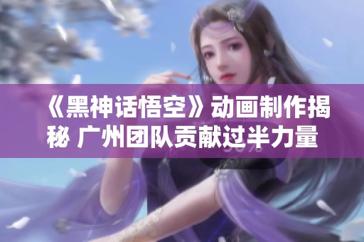 《黑神话悟空》动画制作揭秘 广州团队贡献过半力量