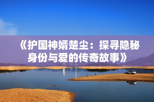 《护国神婿楚尘：探寻隐秘身份与爱的传奇故事》