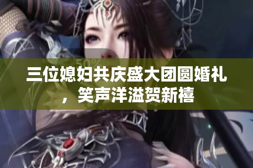 三位媳妇共庆盛大团圆婚礼，笑声洋溢贺新禧