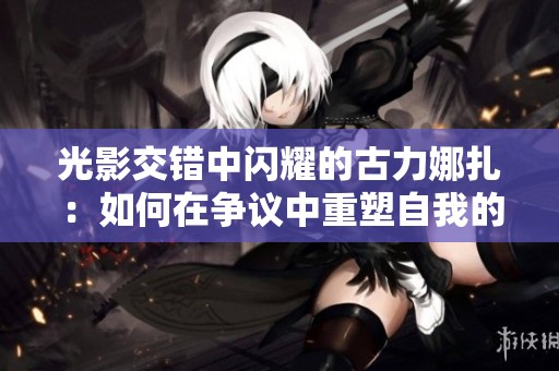 光影交错中闪耀的古力娜扎：如何在争议中重塑自我的魅力人生