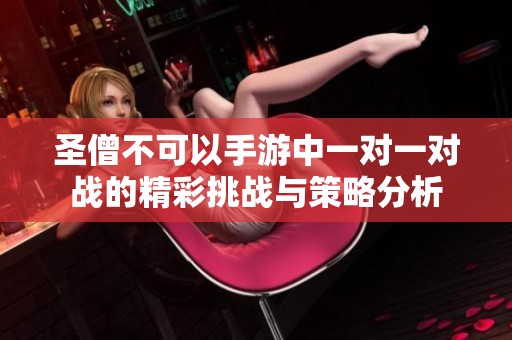 圣僧不可以手游中一对一对战的精彩挑战与策略分析
