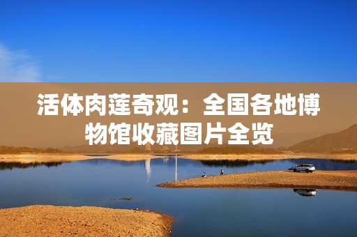 活体肉莲奇观：全国各地博物馆收藏图片全览